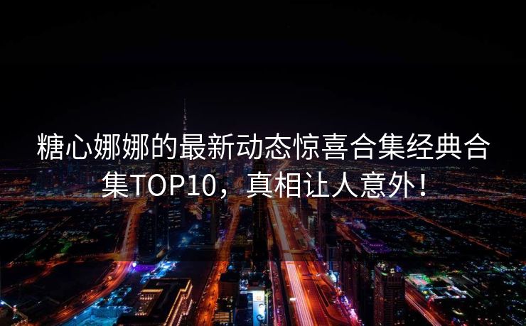 糖心娜娜的最新动态惊喜合集经典合集TOP10，真相让人意外！