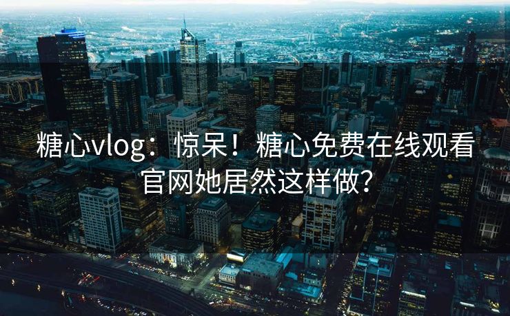 糖心vlog：惊呆！糖心免费在线观看官网她居然这样做？