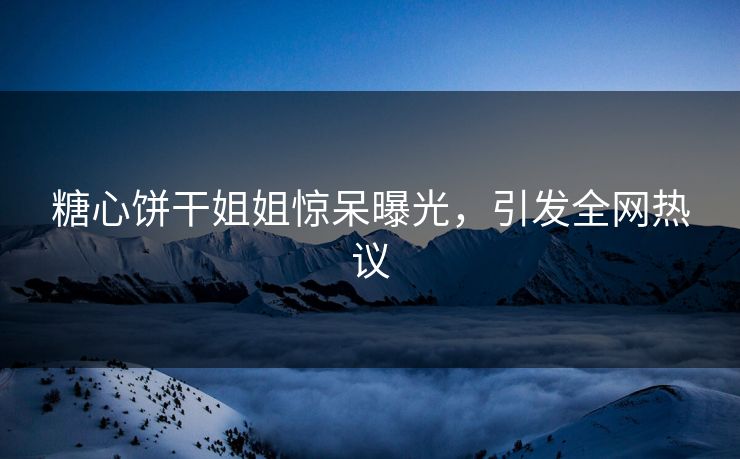 糖心饼干姐姐惊呆曝光，引发全网热议