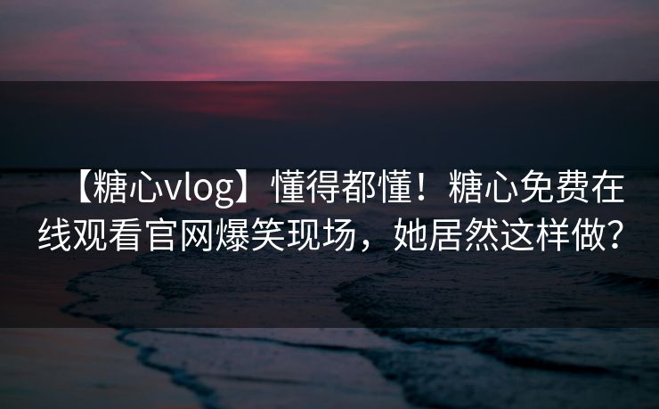 【糖心vlog】懂得都懂！糖心免费在线观看官网爆笑现场，她居然这样做？