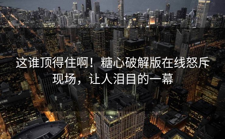 这谁顶得住啊！糖心破解版在线怒斥现场，让人泪目的一幕