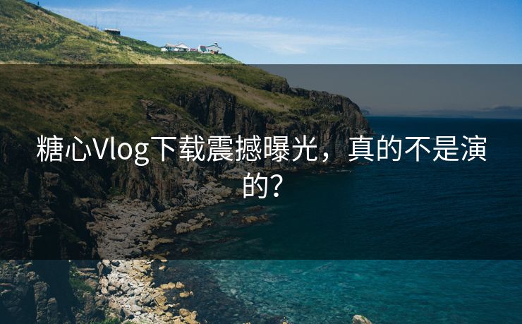 糖心Vlog下载震撼曝光，真的不是演的？