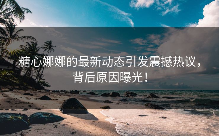 糖心娜娜的最新动态引发震撼热议，背后原因曝光！