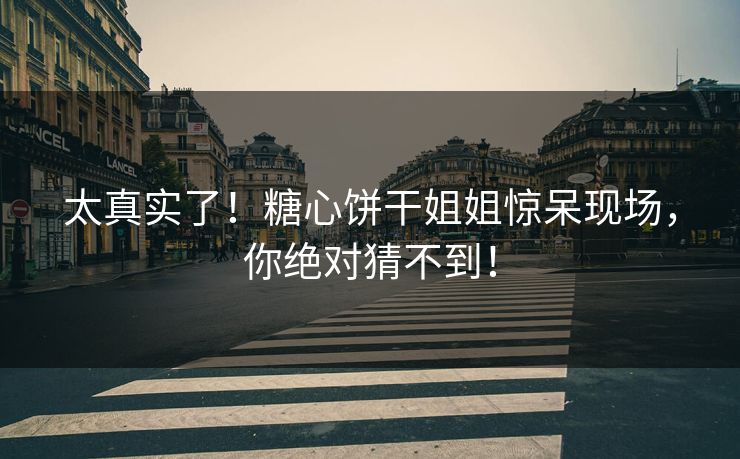 太真实了！糖心饼干姐姐惊呆现场，你绝对猜不到！