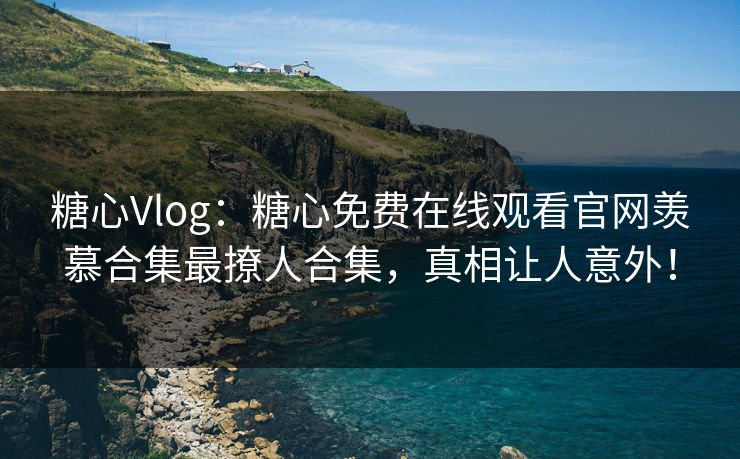 糖心Vlog：糖心免费在线观看官网羡慕合集最撩人合集，真相让人意外！