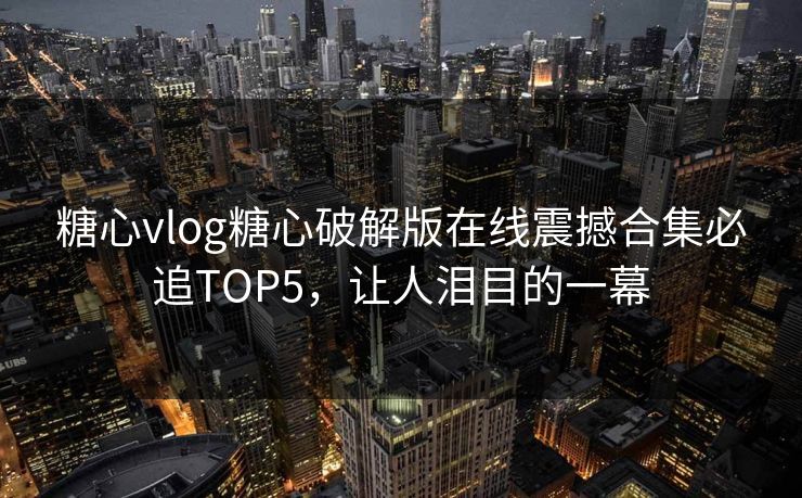 糖心vlog糖心破解版在线震撼合集必追TOP5，让人泪目的一幕