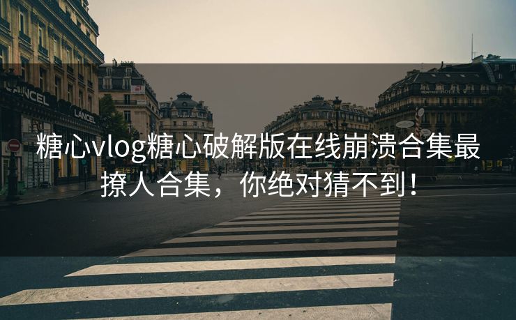 糖心vlog糖心破解版在线崩溃合集最撩人合集，你绝对猜不到！