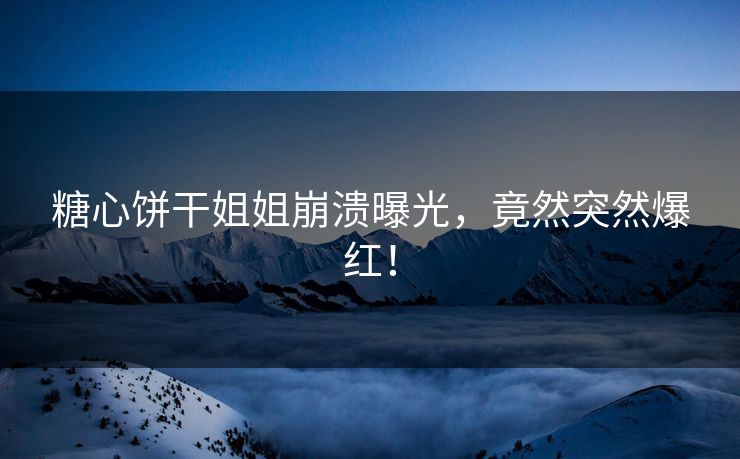 糖心饼干姐姐崩溃曝光，竟然突然爆红！