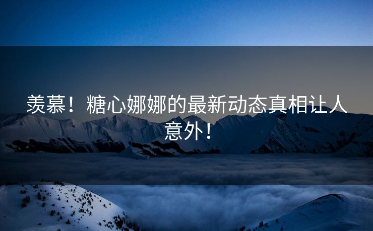 羡慕！糖心娜娜的最新动态真相让人意外！