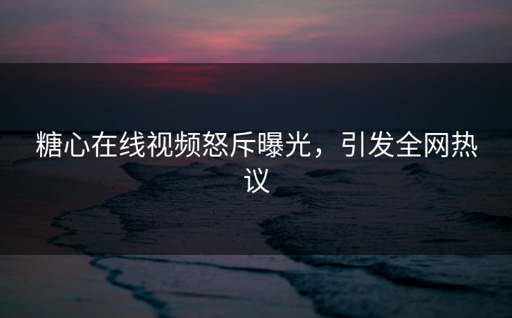 糖心在线视频怒斥曝光，引发全网热议