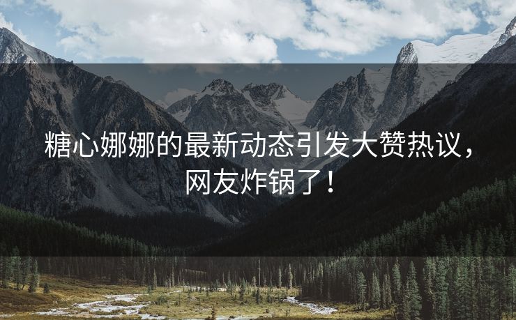 糖心娜娜的最新动态引发大赞热议，网友炸锅了！