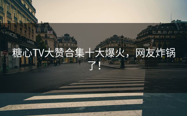 糖心TV大赞合集十大爆火，网友炸锅了！