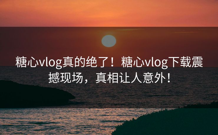 糖心vlog真的绝了！糖心vlog下载震撼现场，真相让人意外！