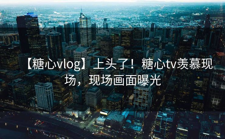 【糖心vlog】上头了！糖心tv羡慕现场，现场画面曝光