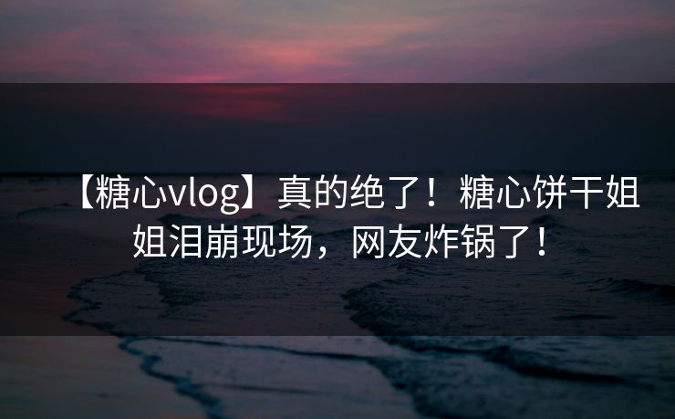 【糖心vlog】真的绝了！糖心饼干姐姐泪崩现场，网友炸锅了！