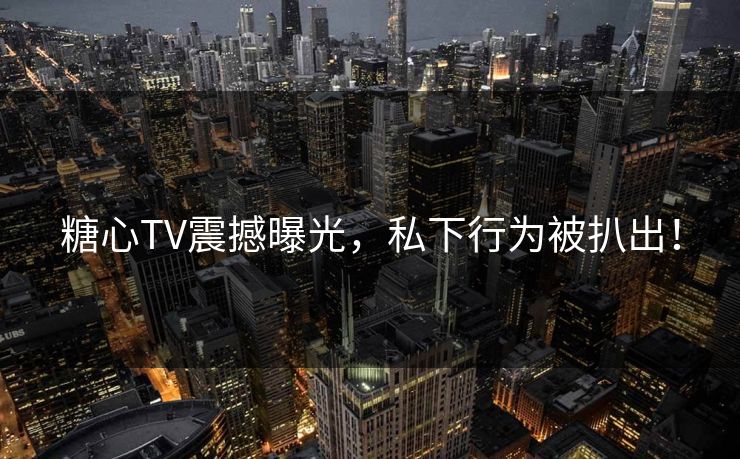 糖心TV震撼曝光，私下行为被扒出！
