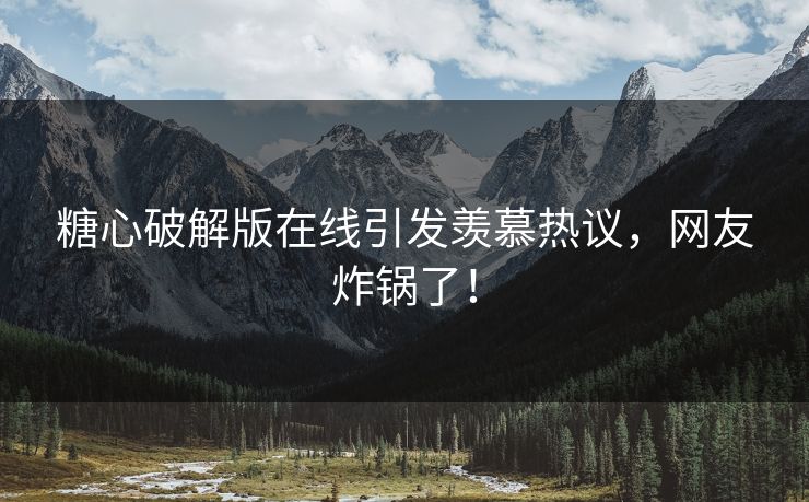 糖心破解版在线引发羡慕热议，网友炸锅了！