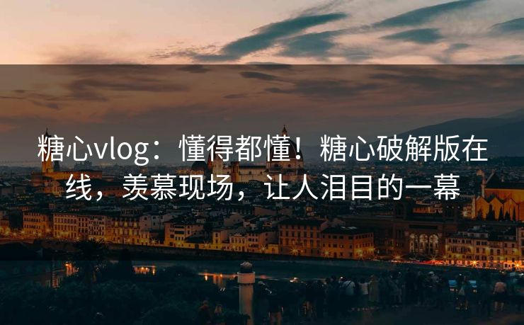 糖心vlog：懂得都懂！糖心破解版在线，羡慕现场，让人泪目的一幕