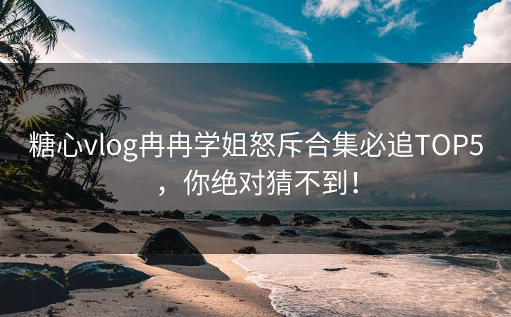 糖心vlog冉冉学姐怒斥合集必追TOP5，你绝对猜不到！