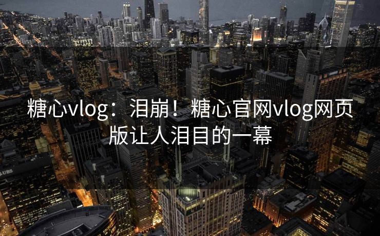 糖心vlog：泪崩！糖心官网vlog网页版让人泪目的一幕