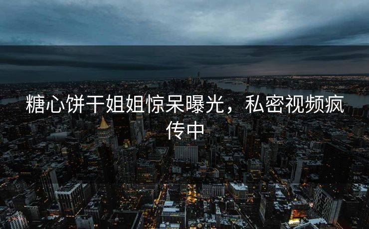 糖心饼干姐姐惊呆曝光，私密视频疯传中