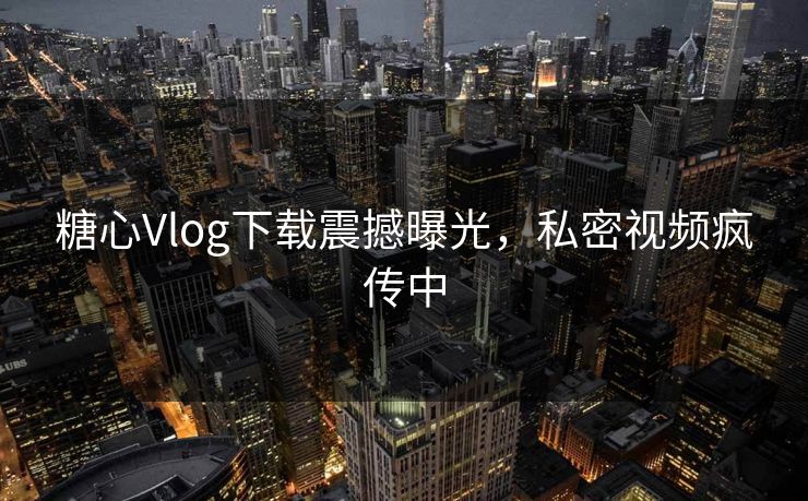 糖心Vlog下载震撼曝光，私密视频疯传中