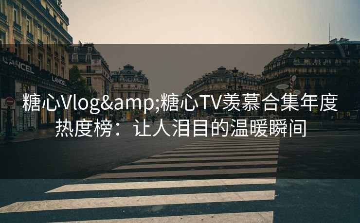 糖心Vlog&糖心TV羡慕合集年度热度榜：让人泪目的温暖瞬间