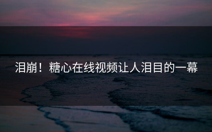 泪崩！糖心在线视频让人泪目的一幕
