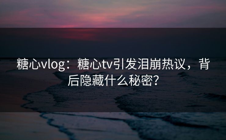 糖心vlog：糖心tv引发泪崩热议，背后隐藏什么秘密？