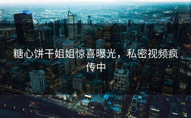 糖心饼干姐姐惊喜曝光，私密视频疯传中