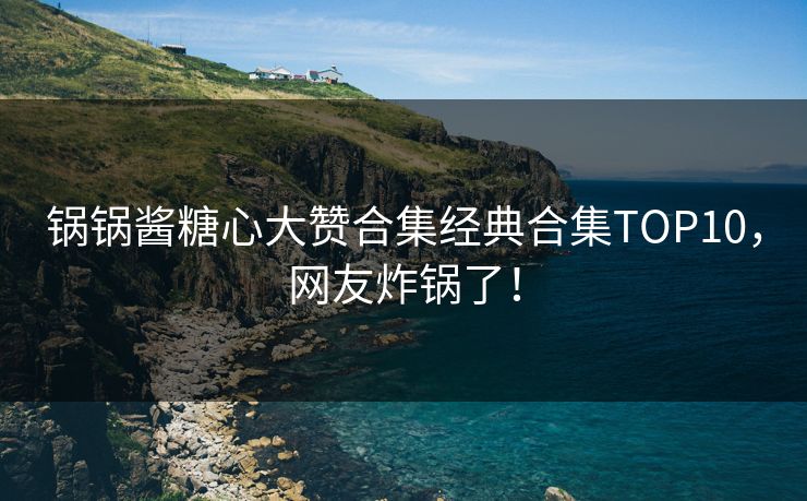 锅锅酱糖心大赞合集经典合集TOP10，网友炸锅了！