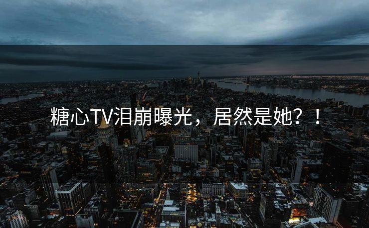 糖心TV泪崩曝光，居然是她？！