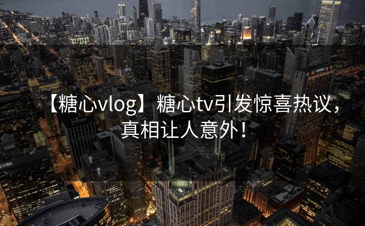 【糖心vlog】糖心tv引发惊喜热议，真相让人意外！
