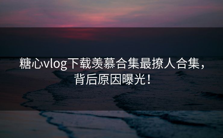 糖心vlog下载羡慕合集最撩人合集，背后原因曝光！