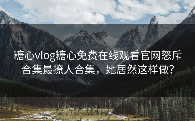 糖心vlog糖心免费在线观看官网怒斥合集最撩人合集，她居然这样做？
