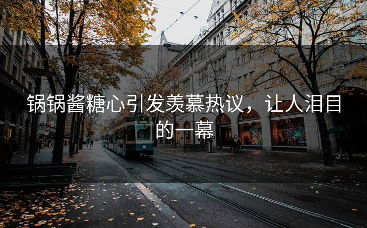 锅锅酱糖心引发羡慕热议，让人泪目的一幕