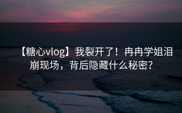 【糖心vlog】我裂开了！冉冉学姐泪崩现场，背后隐藏什么秘密？