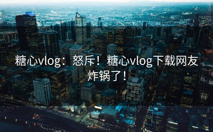 糖心vlog：怒斥！糖心vlog下载网友炸锅了！