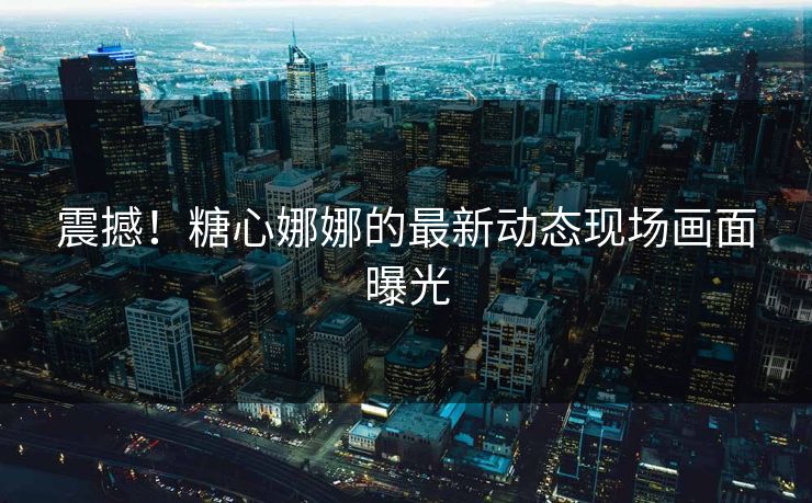 震撼！糖心娜娜的最新动态现场画面曝光