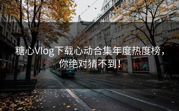 糖心Vlog下载心动合集年度热度榜，你绝对猜不到！