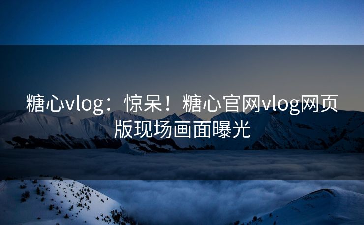 糖心vlog：惊呆！糖心官网vlog网页版现场画面曝光