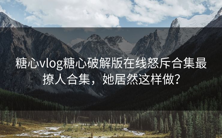 糖心vlog糖心破解版在线怒斥合集最撩人合集，她居然这样做？