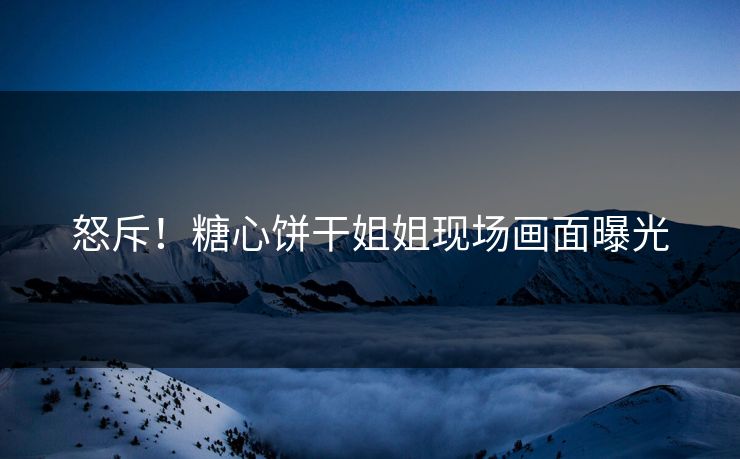 怒斥！糖心饼干姐姐现场画面曝光