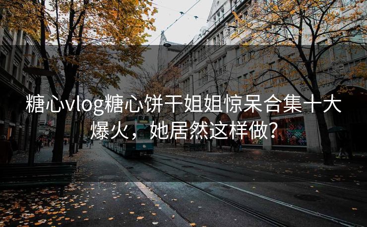 糖心vlog糖心饼干姐姐惊呆合集十大爆火，她居然这样做？
