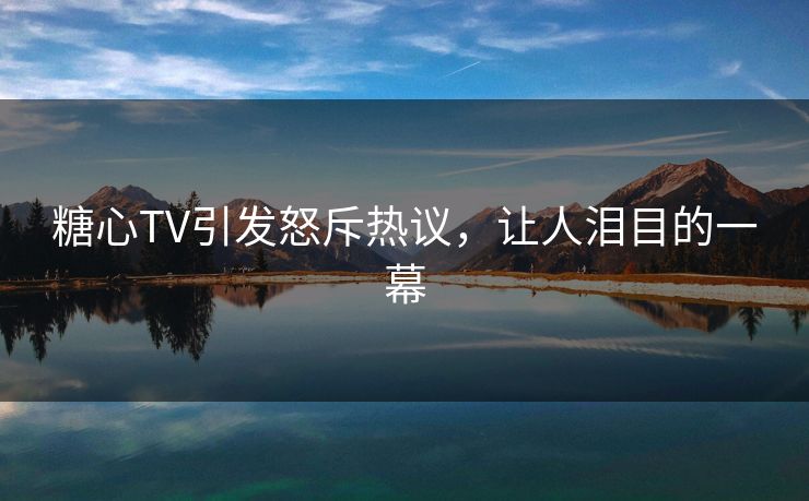 糖心TV引发怒斥热议，让人泪目的一幕