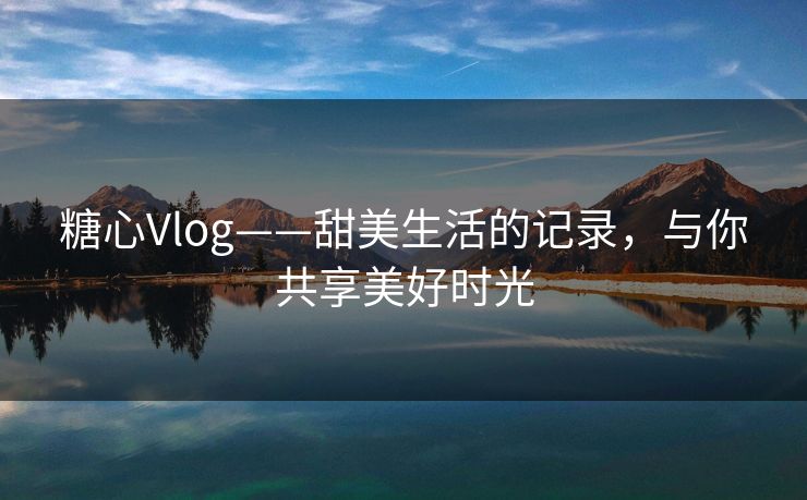 糖心Vlog——甜美生活的记录，与你共享美好时光