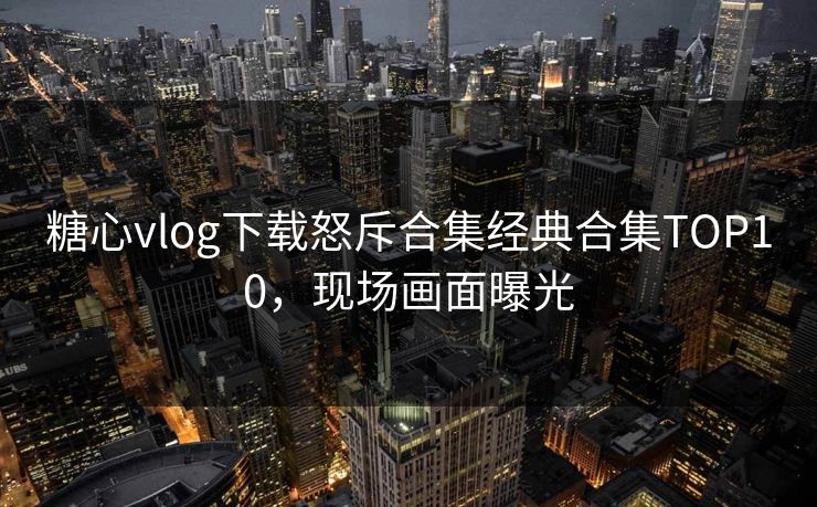 糖心vlog下载怒斥合集经典合集TOP10，现场画面曝光