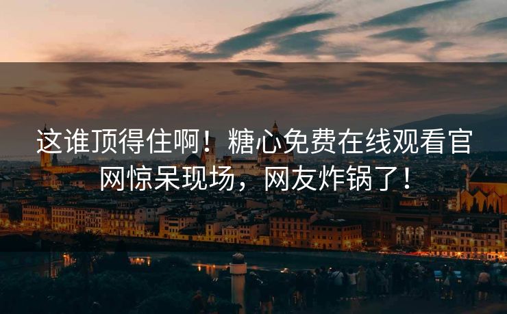 这谁顶得住啊！糖心免费在线观看官网惊呆现场，网友炸锅了！