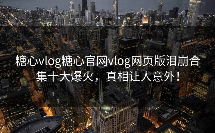 糖心vlog糖心官网vlog网页版泪崩合集十大爆火，真相让人意外！