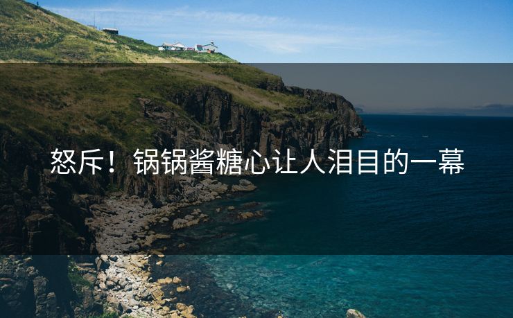 怒斥！锅锅酱糖心让人泪目的一幕